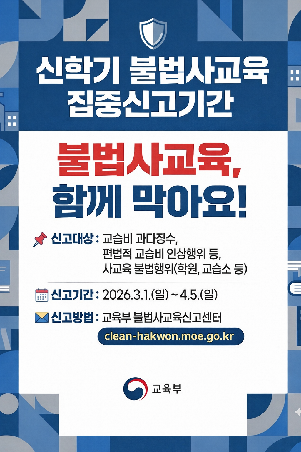 신학기 불법사교육 집중신고기간 / 불법사교육, 함께 막아요! / 1. 신고대상:교습비 과다징수, 편법적 교습비 인상행위 등, 사교육 불법행위(학원, 교습소 등) 2. 신고기간:2026.3.1.(일) ~ 4.5.(일) 3. 신고방법:교육부 불법사교육신고센터 clean-hakwon.moe.go.kr